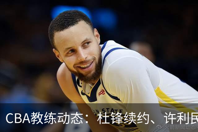 CBA教练动态：杜锋续约、许利民退出、杨鸣受限、李春江传言不实